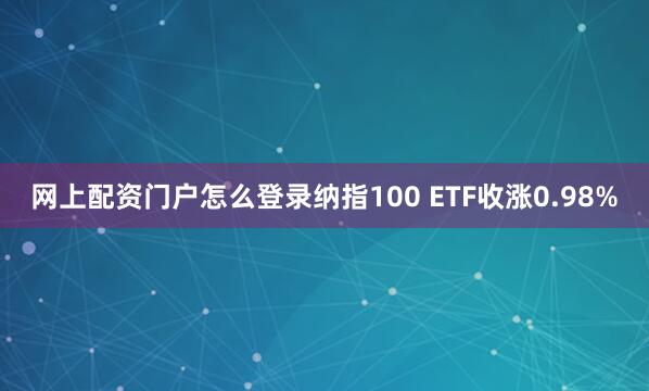 网上配资门户怎么登录纳指100 ETF收涨0.98%
