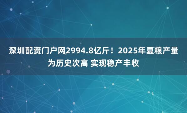 深圳配资门户网2994.8亿斤！2025年夏粮产量为历史次高 实现稳产丰收
