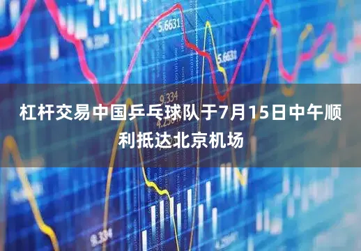 杠杆交易中国乒乓球队于7月15日中午顺利抵达北京机场