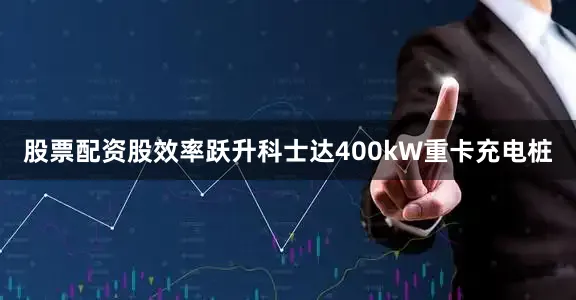 股票配资股效率跃升科士达400kW重卡充电桩