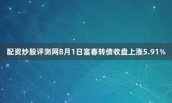 配资炒股评测网8月1日富春转债收盘上涨5.91%