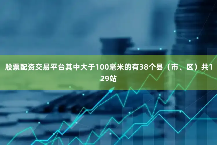 股票配资交易平台其中大于100毫米的有38个县（市、区）共129站