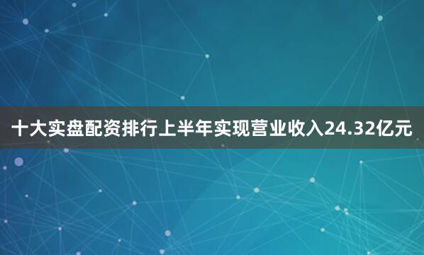 十大实盘配资排行上半年实现营业收入24.32亿元