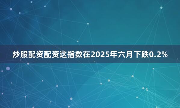 炒股配资配资这指数在2025年六月下跌0.2%